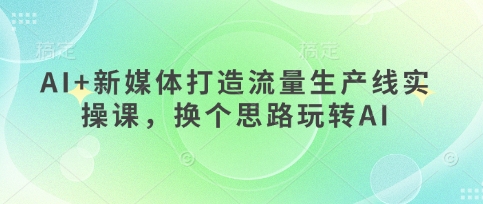 AI+新媒体打造流量生产线实操课,换个思路玩转AI-掘金阁